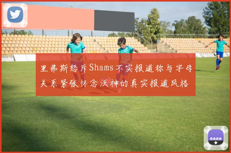 里弗斯怒斥Shams不实报道称与字母关系紧张怀念沃神的真实报道风格
