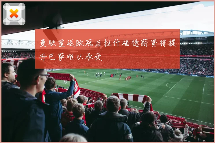 曼联重返欧冠后拉什福德薪资将提升巴萨难以承受