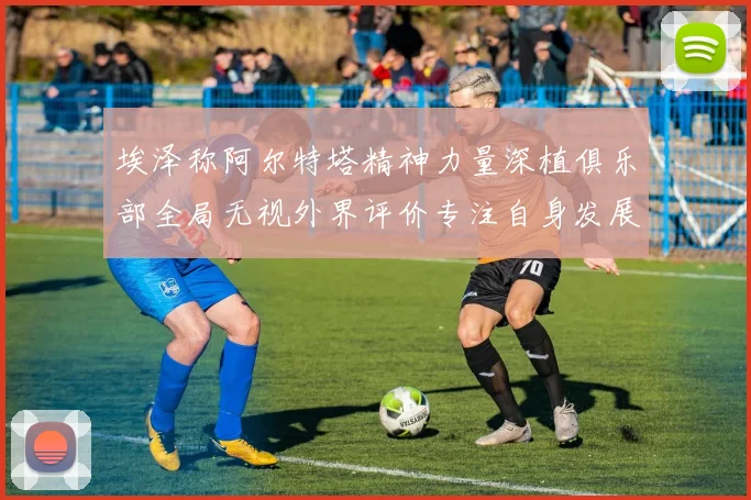埃泽称阿尔特塔精神力量深植俱乐部全局无视外界评价专注自身发展