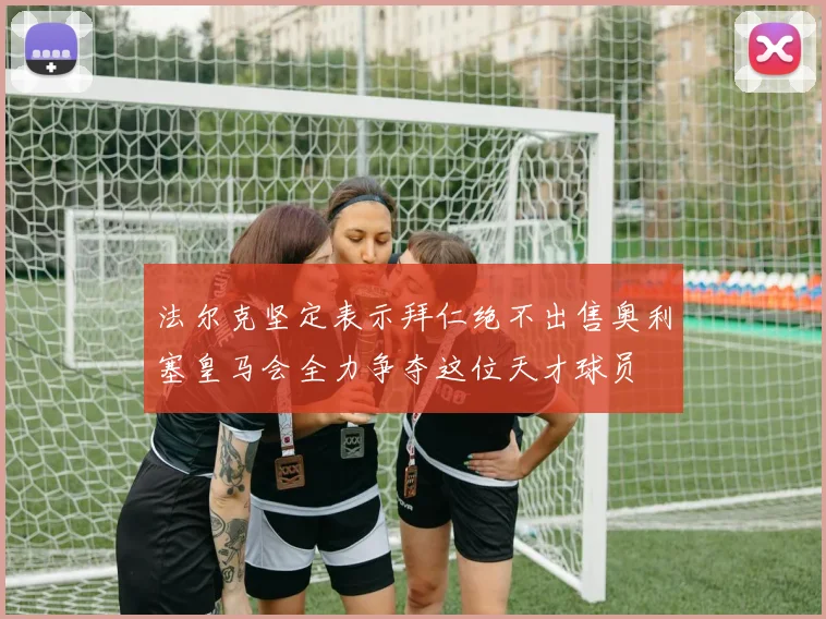 法尔克坚定表示拜仁绝不出售奥利塞皇马会全力争夺这位天才球员