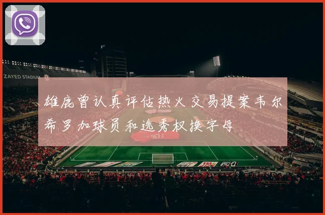 雄鹿曾认真评估热火交易提案韦尔希罗加球员和选秀权换字母