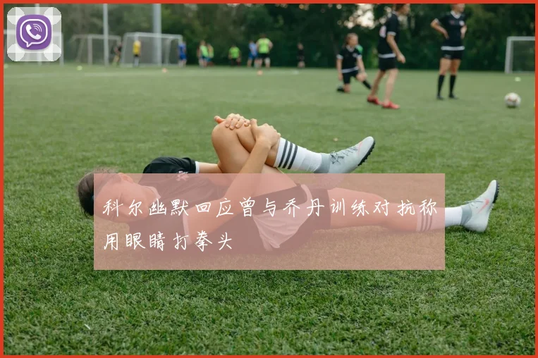 科尔幽默回应曾与乔丹训练对抗称用眼睛打拳头