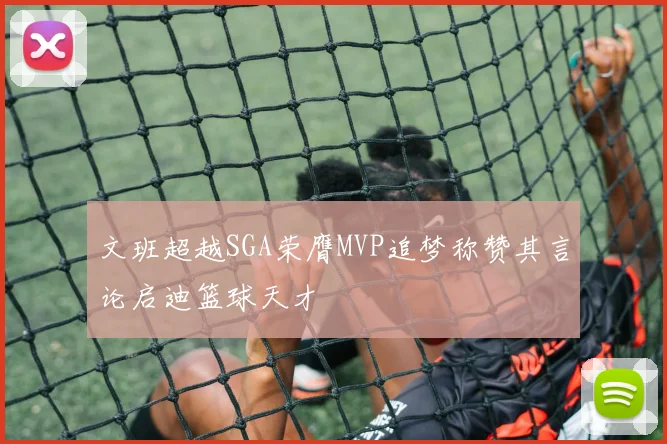 文班超越SGA荣膺MVP追梦称赞其言论启迪篮球天才