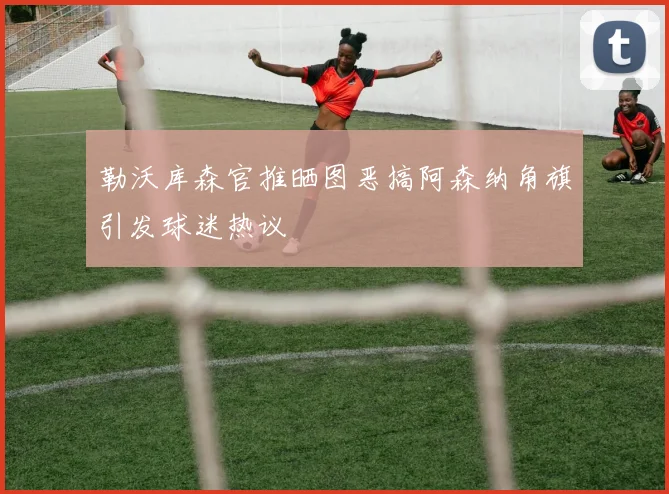勒沃库森官推晒图恶搞阿森纳角旗引发球迷热议