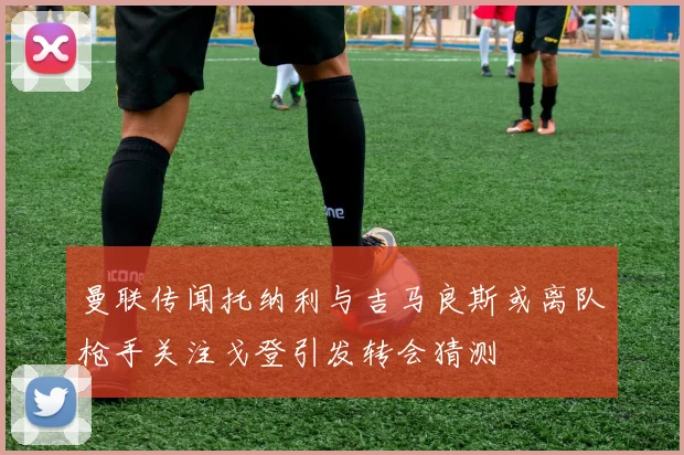曼联传闻托纳利与吉马良斯或离队枪手关注戈登引发转会猜测