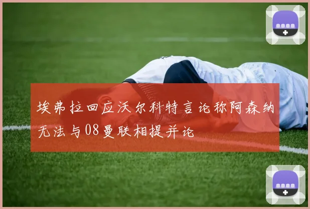 埃弗拉回应沃尔科特言论称阿森纳无法与08曼联相提并论