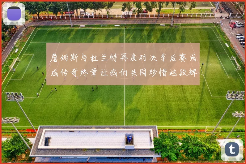 詹姆斯与杜兰特再度对决季后赛或成传奇终章让我们共同珍惜这段辉煌时光