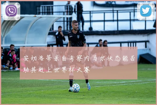 安切洛蒂亲自考察内马尔状态能否助其赶上世界杯大赛