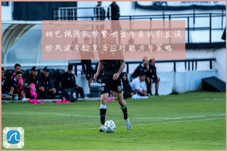 姆巴佩团队频繁泄密与否认引发误诊风波考验皇马应对能力与策略