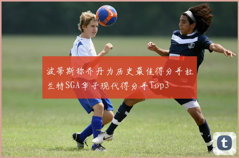 波蒂斯称乔丹为历史最佳得分手杜兰特SGA华子现代得分手Top3