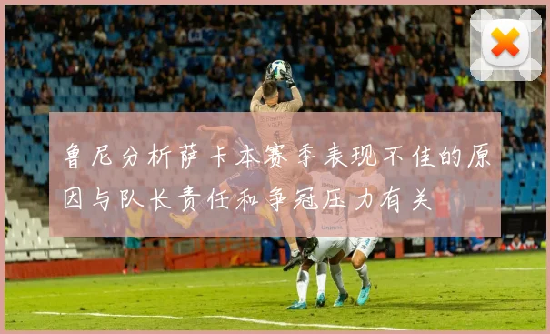 鲁尼分析萨卡本赛季表现不佳的原因与队长责任和争冠压力有关
