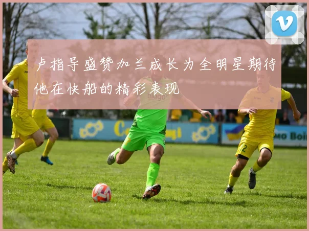 卢指导盛赞加兰成长为全明星期待他在快船的精彩表现