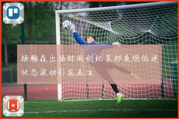 杨瀚森出场时间创纪录却表现低迷状态波动引发关注