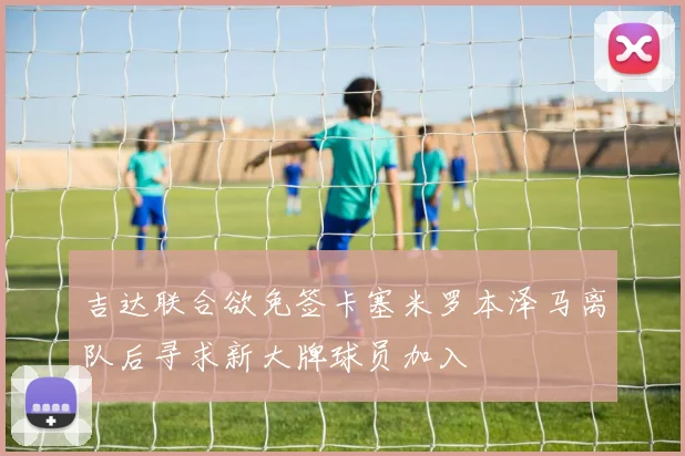 吉达联合欲免签卡塞米罗本泽马离队后寻求新大牌球员加入