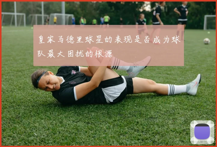 皇家马德里球星的表现是否成为球队最大困扰的根源